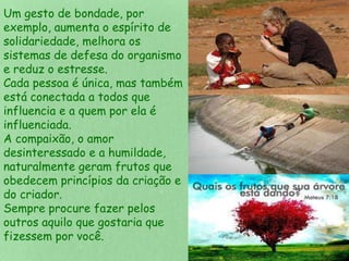 Um gesto de bondade, por 
exemplo, aumenta o espírito de 
solidariedade, melhora os 
sistemas de defesa do organismo 
e reduz o estresse. 
Cada pessoa é única, mas também 
está conectada a todos que 
influencia e a quem por ela é 
influenciada. 
A compaixão, o amor 
desinteressado e a humildade, 
naturalmente geram frutos que 
obedecem princípios da criação e 
do criador. 
Sempre procure fazer pelos 
outros aquilo que gostaria que 
fizessem por você. 
 