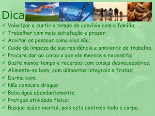 Dicas: 
 Valorizar e curtir o tempo de convívio com a família; 
 Trabalhar com mais satisfação e prazer; 
 Aceitar as pessoas como elas são; 
 Cuide da limpeza de sua residência e ambiente de trabalho. 
 Procure dar ao corpo o que ele merece e necessita; 
 Gaste menos tempo e recursos com coisas desnecessárias; 
 Alimente-se bem, com alimentos integrais e frutas; 
 Durma bem; 
 Não consuma drogas; 
 Beba água abundantemente; 
 Pratique atividade física; 
 Busque saúde mental, pois esta controla todo o corpo. 
