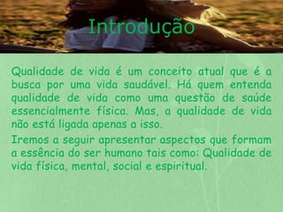 Introdução 
Qualidade de vida é um conceito atual que é a 
busca por uma vida saudável. Há quem entenda 
qualidade de vida como uma questão de saúde 
essencialmente física. Mas, a qualidade de vida 
não está ligada apenas a isso. 
Iremos a seguir apresentar aspectos que formam 
a essência do ser humano tais como: Qualidade de 
vida física, mental, social e espiritual. 
 