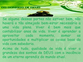 Se alguma dessas partes não estiver bem, não 
haverá o tão almejado bem-estar necessário a 
uma vida plena. Viver é bem mais que 
contabilizar anos de vida. Viver é aprender a 
aproveitar cada momento, somar as 
oportunidades e multiplicar as coisas boas da 
vida com sabedoria. 
Acima de tudo, qualidade de vida é viver a 
grandeza dos sonhos de DEUS com a inocência 
de um eterno aprendiz do mundo atual. 
 