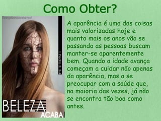 Como Obter? 
A aparência é uma das coisas 
mais valorizadas hoje e 
quanto mais os anos vão se 
passando as pessoas buscam 
manter-se aparentemente 
bem. Quando a idade avança 
começam a cuidar não apenas 
da aparência, mas a se 
preocupar com a saúde que, 
na maioria das vezes, já não 
se encontra tão boa como 
antes. 
 