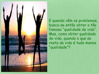 E quando vêm os problemas, 
busca-se então obter a tão 
famosa “qualidade de vida”. 
Mas, como obter qualidade 
de vida, quando o que se 
resta da vida é tudo menos 
“qualidade”? 
 
