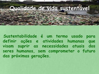 Qualidade de vida sustentável 
Sustentabilidade é um termo usado para 
definir ações e atividades humanas que 
visam suprir as necessidades atuais dos 
seres humanos, sem comprometer o futuro 
das próximas gerações. 
 