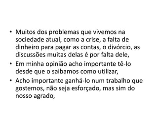 • Muitos dos problemas que vivemos na
sociedade atual, como a crise, a falta de
dinheiro para pagar as contas, o divórcio, as
discussões muitas delas é por falta dele,
• Em minha opinião acho importante tê-lo
desde que o saibamos como utilizar,
• Acho importante ganhá-lo num trabalho que
gostemos, não seja esforçado, mas sim do
nosso agrado,
 