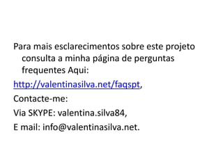 Para mais esclarecimentos sobre este projeto
consulta a minha página de perguntas
frequentes Aqui:
http://valentinasilva.net/faqspt,
Contacte-me:
Via SKYPE: valentina.silva84,
E mail: info@valentinasilva.net.
 