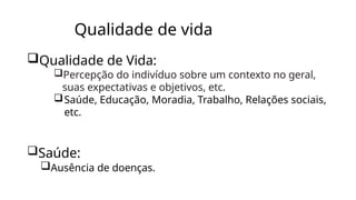Qualidade de vida
Qualidade de Vida:
Percepção do indivíduo sobre um contexto no geral,
suas expectativas e objetivos, etc.
Saúde, Educação, Moradia, Trabalho, Relações sociais,
etc.
Saúde:
Ausência de doenças.
 