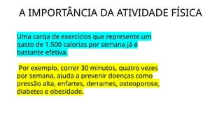 A IMPORTÂNCIA DA ATIVIDADE FÍSICA
Uma carga de exercícios que represente um
gasto de 1.500 calorias por semana já é
bastante efetiva.
Por exemplo, correr 30 minutos, quatro vezes
por semana, ajuda a prevenir doenças como
pressão alta, enfartes, derrames, osteoporose,
diabetes e obesidade.
 