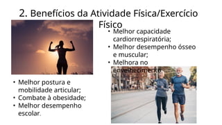 2. Benefícios da Atividade Física/Exercício
Físico
• Melhor capacidade
cardiorrespiratória;
• Melhor desempenho ósseo
e muscular;
• Melhora no
envelhecimento.
• Melhor postura e
mobilidade articular;
• Combate à obesidade;
• Melhor desempenho
escolar.
 