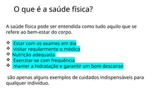 O que é a saúde física?
A saúde física pode ser entendida como tudo aquilo que se
refere ao bem-estar do corpo.
 Estar com os exames em dia
 visitar regularmente o médico
 Nutrição adequada
 Exercitar-se com frequência
 manter a hidratação e garantir um bom descanso
são apenas alguns exemplos de cuidados indispensáveis para
qualquer indivíduo.
 