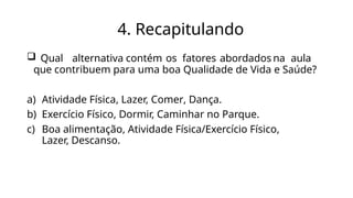 4. Recapitulando
 Qual alternativa contém os fatores abordados na aula
que contribuem para uma boa Qualidade de Vida e Saúde?
a) Atividade Física, Lazer, Comer, Dança.
b) Exercício Físico, Dormir, Caminhar no Parque.
c) Boa alimentação, Atividade Física/Exercício Físico,
Lazer, Descanso.
 