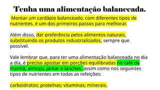 Tenha uma alimentação balanceada.
Montar um cardápio balanceado, com diferentes tipos de
nutrientes, é um dos primeiros passos para melhorar.
Além disso, dar preferência pelos alimentos naturais,
substituindo os produtos industrializados, sempre que
possível.
Vale lembrar que, para ter uma alimentação balanceada no dia
a dia, é preciso apostar em porções equilibradas no café da
manhã, almoço, jantar e lanches, assim como nos seguintes
tipos de nutrientes em todas as refeições:
carboidratos; proteínas; vitaminas; minerais.
 
