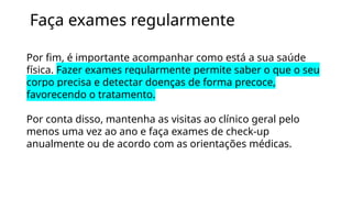 Faça exames regularmente
Por fim, é importante acompanhar como está a sua saúde
física. Fazer exames regularmente permite saber o que o seu
corpo precisa e detectar doenças de forma precoce,
favorecendo o tratamento.
Por conta disso, mantenha as visitas ao clínico geral pelo
menos uma vez ao ano e faça exames de check-up
anualmente ou de acordo com as orientações médicas.
 