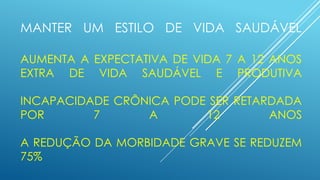 MANTER UM ESTILO DE VIDA SAUDÁVEL
AUMENTA A EXPECTATIVA DE VIDA 7 A 12 ANOS
EXTRA DE VIDA SAUDÁVEL E PRODUTIVA
INCAPACIDADE CRÔNICA PODE SER RETARDADA
POR 7 A 12 ANOS
A REDUÇÃO DA MORBIDADE GRAVE SE REDUZEM
75%
 