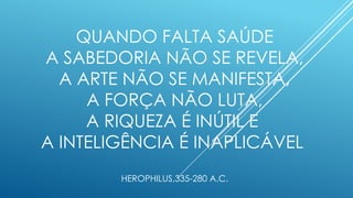 QUANDO FALTA SAÚDE
A SABEDORIA NÃO SE REVELA,
A ARTE NÃO SE MANIFESTA,
A FORÇA NÃO LUTA,
A RIQUEZA É INÚTIL E
A INTELIGÊNCIA É INAPLICÁVEL
HEROPHILUS,335-280 A.C.
 