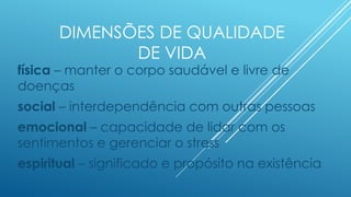 DIMENSÕES DE QUALIDADE
DE VIDA
física – manter o corpo saudável e livre de
doenças
social – interdependência com outras pessoas
emocional – capacidade de lidar com os
sentimentos e gerenciar o stress
espiritual – significado e propósito na existência
 