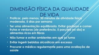 DIMENSÃO FÍSICA DA QUALIDADE
DE VIDA
• Praticar, pelo menos, 30 minutos de atividade física
moderada, 5 dias por semana
• Ter uma alimentação equilibrada. Evitar gorduras e comer
frutas e verduras (de preferência, 5 porções ao dia) e
alimentos ricos em fibras
• Não fumar e evitar ambientes em que se fuma
• Evitar ingerir bebidas alcoólicas em excesso
• Procurar o médico regularmente para uma avaliação de
saúde
 