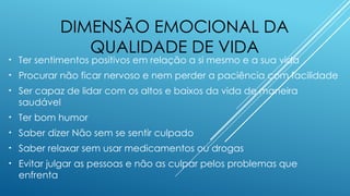 DIMENSÃO EMOCIONAL DA
QUALIDADE DE VIDA
• Ter sentimentos positivos em relação a si mesmo e a sua vida
• Procurar não ficar nervoso e nem perder a paciência com facilidade
• Ser capaz de lidar com os altos e baixos da vida de maneira
saudável
• Ter bom humor
• Saber dizer Não sem se sentir culpado
• Saber relaxar sem usar medicamentos ou drogas
• Evitar julgar as pessoas e não as culpar pelos problemas que
enfrenta
 