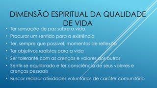 DIMENSÃO ESPIRITUAL DA QUALIDADE
DE VIDA
• Ter sensação de paz sobre a vida
• Procurar um sentido para a existência
• Ter, sempre que possível, momentos de reflexão
• Ter objetivos realistas para a vida
• Ser tolerante com as crenças e valores dos outros
• Sentir-se equilibrado e ter consciência de seus valores e
crenças pessoais
• Buscar realizar atividades voluntárias de caráter comunitário
 