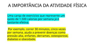 A IMPORTÂNCIA DA ATIVIDADE FÍSICA
Uma carga de exercícios que represente um
gasto de 1.500 calorias por semana já é
bastante efetiva.
Por exemplo, correr 30 minutos, cinco vezes
por semana, ajuda a prevenir doenças como
pressão alta, enfartes, derrames, osteoporose,
diabetes e obesidade.
 