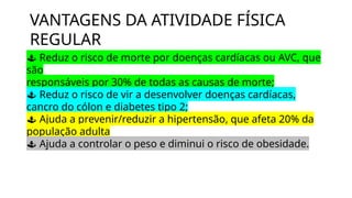 VANTAGENS DA ATIVIDADE FÍSICA
REGULAR
 Reduz o risco de morte por doenças cardíacas ou AVC, que
são
responsáveis por 30% de todas as causas de morte;
 Reduz o risco de vir a desenvolver doenças cardíacas,
cancro do cólon e diabetes tipo 2;
 Ajuda a prevenir/reduzir a hipertensão, que afeta 20% da
população adulta
 Ajuda a controlar o peso e diminui o risco de obesidade.
 