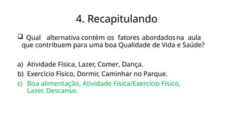 4. Recapitulando
 Qual alternativa contém os fatores abordados na aula
que contribuem para uma boa Qualidade de Vida e Saúde?
a) Atividade Física, Lazer, Comer, Dança.
b) Exercício Físico, Dormir, Caminhar no Parque.
c) Boa alimentação, Atividade Física/Exercício Físico,
Lazer, Descanso.
 