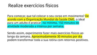 Realize exercícios físicos
Para começar, que tal colocar o seu corpo em movimento? De
acordo com a Organização Mundial da Saúde OMS, o ideal
para um adulto é praticar, no mínimo, 150 minutos de
atividade moderada a intensa por semana.
Sendo assim, experimente fazer mais exercícios físicos ao
longo da semana. Aproximadamente 30 minutos por dia
podem transformar toda a sua rotina com retornos positivos.
 
