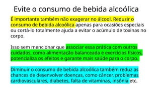 Evite o consumo de bebida alcoólica
É importante também não exagerar no álcool. Reduzir o
consumo de bebida alcoólica apenas para ocasiões especiais
ou cortá-lo totalmente ajuda a evitar o acúmulo de toxinas no
corpo.
Isso sem mencionar que associar essa prática com outros
cuidados, como alimentação balanceada e exercícios físicos,
potencializa os efeitos e garante mais saúde para o corpo.
Diminuir o consumo de bebida alcoólica também reduz as
chances de desenvolver doenças, como câncer, problemas
cardiovasculares, diabetes, falta de vitaminas, insônia etc.
 