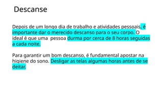 Descanse
Depois de um longo dia de trabalho e atividades pessoais, é
importante dar o merecido descanso para o seu corpo. O
ideal é que uma pessoa durma por cerca de 8 horas seguidas
a cada noite.
Para garantir um bom descanso, é fundamental apostar na
higiene do sono. Desligar as telas algumas horas antes de se
deitar.
 