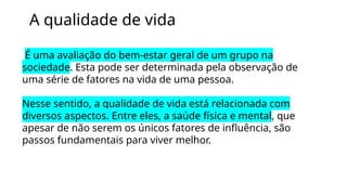 A qualidade de vida
É uma avaliação do bem-estar geral de um grupo na
sociedade. Esta pode ser determinada pela observação de
uma série de fatores na vida de uma pessoa.
Nesse sentido, a qualidade de vida está relacionada com
diversos aspectos. Entre eles, a saúde física e mental, que
apesar de não serem os únicos fatores de influência, são
passos fundamentais para viver melhor.
 