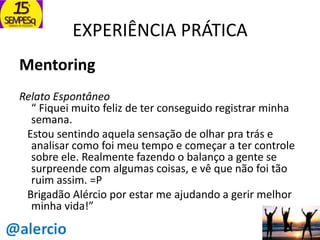 EXPERIÊNCIA PRÁTICA
Mentoring
Relato Espontâneo
“ Fiquei muito feliz de ter conseguido registrar minha
semana.
Estou sentindo aquela sensação de olhar pra trás e
analisar como foi meu tempo e começar a ter controle
sobre ele. Realmente fazendo o balanço a gente se
surpreende com algumas coisas, e vê que não foi tão
ruim assim. =P
Brigadão Alércio por estar me ajudando a gerir melhor
minha vida!”

 