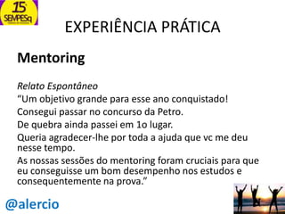 EXPERIÊNCIA PRÁTICA
Mentoring
Relato Espontâneo
“Um objetivo grande para esse ano conquistado!
Consegui passar no concurso da Petro.
De quebra ainda passei em 1o lugar.
Queria agradecer-lhe por toda a ajuda que vc me deu
nesse tempo.
As nossas sessões do mentoring foram cruciais para que
eu conseguisse um bom desempenho nos estudos e
consequentemente na prova.”

 