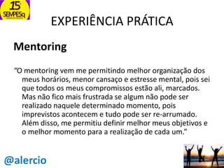EXPERIÊNCIA PRÁTICA
Mentoring
“O mentoring vem me permitindo melhor organização dos
meus horários, menor cansaço e estresse mental, pois sei
que todos os meus compromissos estão ali, marcados.
Mas não fico mais frustrada se algum não pode ser
realizado naquele determinado momento, pois
imprevistos acontecem e tudo pode ser re-arrumado.
Além disso, me permitiu definir melhor meus objetivos e
o melhor momento para a realização de cada um.”

 