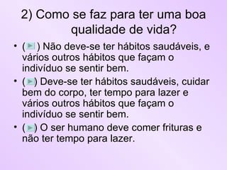 2) Como se faz para ter uma boa qualidade de vida? (  ) Não deve-se ter hábitos saudáveis, e vários outros hábitos que façam o indivíduo se sentir bem. (  ) Deve-se ter hábitos saudáveis, cuidar bem do corpo, ter tempo para lazer e vários outros hábitos que façam o indivíduo se sentir bem. (  ) O ser humano deve comer frituras e não ter tempo para lazer. 