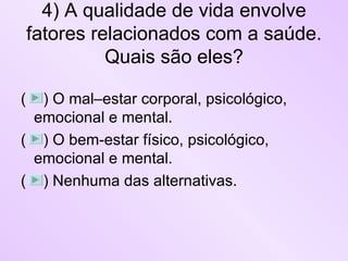 4) A qualidade de vida envolve fatores relacionados com a saúde. Quais são eles? (  ) O mal–estar corporal, psicológico, emocional e mental.  (  ) O bem-estar físico, psicológico, emocional e mental. (  ) Nenhuma das alternativas. 