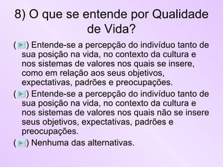 8) O que se entende por Qualidade de Vida? (  ) Entende-se a percepção do indivíduo tanto de sua posição na vida, no contexto da cultura e nos sistemas de valores nos quais se insere, como em relação aos seus objetivos, expectativas, padrões e preocupações.  (  ) Entende-se a percepção do indivíduo tanto de sua posição na vida, no contexto da cultura e nos sistemas de valores nos quais não se insere seus objetivos, expectativas, padrões e preocupações.  (  ) Nenhuma das alternativas. 