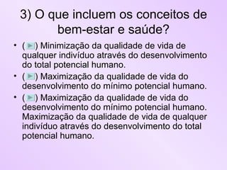 3) O que incluem os conceitos de bem-estar e saúde? (  ) Minimização da qualidade de vida de qualquer indivíduo através do desenvolvimento do total potencial humano. (  ) Maximização da qualidade de vida do desenvolvimento do mínimo potencial humano. (  ) Maximização da qualidade de vida do desenvolvimento do mínimo potencial humano. Maximização da qualidade de vida de qualquer indivíduo através do desenvolvimento do total potencial humano. 