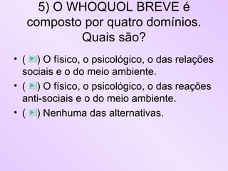 5) O WHOQUOL BREVE é composto por quatro domínios. Quais são? (  ) O físico, o psicológico, o das relações sociais e o do meio ambiente. (  ) O físico, o psicológico, o das reações anti-sociais e o do meio ambiente. (  ) Nenhuma das alternativas. 
