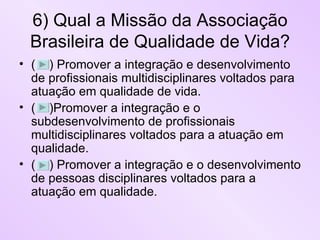 6) Qual a Missão da Associação Brasileira de Qualidade de Vida? (  ) Promover a integração e desenvolvimento de profissionais multidisciplinares voltados para atuação em qualidade de vida. (  )Promover a integração e o subdesenvolvimento de profissionais multidisciplinares voltados para a atuação em qualidade. (  ) Promover a integração e o desenvolvimento de pessoas disciplinares voltados para a atuação em qualidade. 