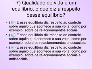 7) Qualidade de vida é um equilíbrio, o que diz a respeito desse equilíbrio? (  ) E esse equilíbrio diz respeito ao controle sobre aquilo que acontece a sua volta, como por exemplo, sobre os relacionamentos sociais.  (  ) E esse equilíbrio diz respeito ao controle sobre aquilo que acontece a sua volta, como por exemplo, sobre os relacionamentos antissociais.  (  ) E esse equilíbrio diz respeito ao controle sobre aquilo que acontece a sua volta, como por exemplo, sobre os relacionamentos sociais e antissociais.  