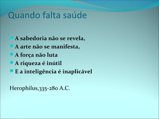 Quando falta saúde
A sabedoria não se revela,
A arte não se manifesta,
A força não luta
A riqueza é inútil
E a inteligência é inaplicável
Herophilus,335-280 A.C.
 