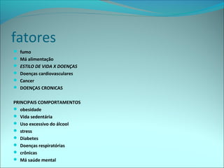 fatores
 fumo
 Má alimentação
 ESTILO DE VIDA X DOENÇAS
 Doenças cardiovasculares
 Cancer
 DOENÇAS CRONICAS
PRINCIPAIS COMPORTAMENTOS
 obesidade
 Vida sedentária
 Uso excessivo do álcool
 stress
 Diabetes
 Doenças respiratórias
 crônicas
 Má saúde mental
 
