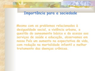 Importância para a sociedade
Mesmo com os problemas relacionados à
desigualdade social, a violência urbana, a
questão do saneamento básico e do acesso aos
serviços de saúde e educação, observamos em
nosso País um aumento na expectativa de vida,
com redução na mortalidade infantil e melhor
tratamento das doenças crônicas.
 