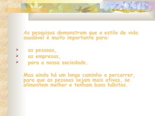 As pesquisas demonstram que o estilo de vida
saudável é muito importante para:
 as pessoas,
 as empresas,
 para a nossa sociedade.
Mas ainda há um longo caminho a percorrer,
para que as pessoas sejam mais ativas, se
alimentem melhor e tenham bons hábitos.
 