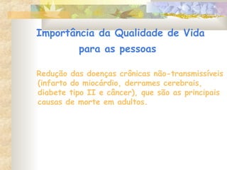 Importância da Qualidade de Vida
para as pessoas
Redução das doenças crônicas não-transmissíveis
(infarto do miocárdio, derrames cerebrais,
diabete tipo II e câncer), que são as principais
causas de morte em adultos.
 