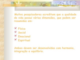 Muitos pesquisadores acreditam que a qualidade
de vida possui várias dimensões, que podem ser
resumidas em:
Física
Social
Emocional
Espiritual
Ambas devem ser desenvolvidas com harmonia,
integração e equilíbrio.
 
