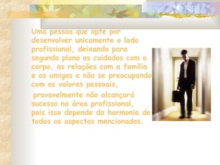 Uma pessoa que opte por
desenvolver unicamente o lado
profissional, deixando para
segundo plano os cuidados com o
corpo, as relações com a família
e os amigos e não se preocupando
com os valores pessoais,
provavelmente não alcançará
sucesso na área profissional,
pois isso depende da harmonia de
todos os aspectos mencionados.
 