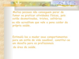 Muitas pessoas não conseguem parar de
fumar ou praticar atividades físicas, pois
estão desmotivadas, tristes, solitárias
ou não acreditam que vale a pena cuidar da
própria saúde.
Estimulá-las a mudar seus comportamentos
para um estilo de vida saudável, constitui-se
um desafio para os profissionais
da área da saúde.
 