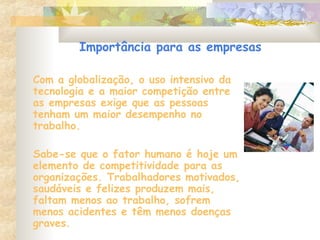 Importância para as empresas
Com a globalização, o uso intensivo da
tecnologia e a maior competição entre
as empresas exige que as pessoas
tenham um maior desempenho no
trabalho.
Sabe-se que o fator humano é hoje um
elemento de competitividade para as
organizações. Trabalhadores motivados,
saudáveis e felizes produzem mais,
faltam menos ao trabalho, sofrem
menos acidentes e têm menos doenças
graves.
 