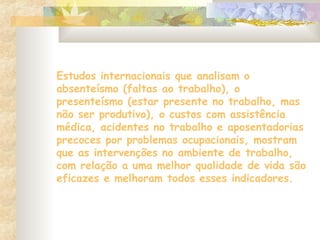 Estudos internacionais que analisam o
absenteísmo (faltas ao trabalho), o
presenteísmo (estar presente no trabalho, mas
não ser produtivo), o custos com assistência
médica, acidentes no trabalho e aposentadorias
precoces por problemas ocupacionais, mostram
que as intervenções no ambiente de trabalho,
com relação a uma melhor qualidade de vida são
eficazes e melhoram todos esses indicadores.
 