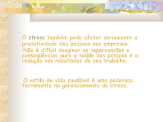 O stress também pode afetar seriamente a
produtividade das pessoas nas empresas.
Não é difícil imaginar as repercussões e
conseqüências para a saúde das pessoas e a
redução nos resultados do seu trabalho.
O estilo de vida saudável é uma poderosa
ferramenta no gerenciamento do stress.
 